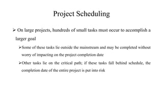 Project Scheduling
 On large projects, hundreds of small tasks must occur to accomplish a
larger goal
Some of these tasks lie outside the mainstream and may be completed without
worry of impacting on the project completion date
Other tasks lie on the critical path; if these tasks fall behind schedule, the
completion date of the entire project is put into risk
 