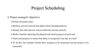 Project Scheduling
 Project manager's objectives
Define all project tasks
Build an activity network that depicts their interdependencies
Identify the tasks that are critical within the activity network
Build a timeline depicting the planned and actual progress of each task
Track task progress to ensure that delay is recognized "one day at a time"
To do this, the schedule should allow progress to be monitored and the project to be
controlled
 