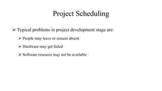 Project Scheduling
 Typical problems in project development stage are:
 People may leave or remain absent
 Hardware may get failed
 Software resource may not be available
 