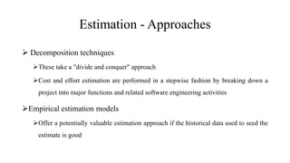 Estimation - Approaches
 Decomposition techniques
These take a "divide and conquer" approach
Cost and effort estimation are performed in a stepwise fashion by breaking down a
project into major functions and related software engineering activities
Empirical estimation models
Offer a potentially valuable estimation approach if the historical data used to seed the
estimate is good
 