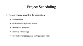 Project Scheduling
 Resources required for the project are –
 Human effort
 Sufficient disk space on server
 Specialized hardware
 Software Technology
 Travel allowance required by the project staff.
 