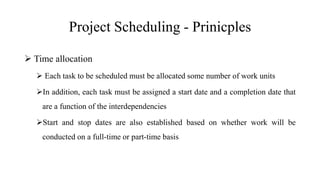 Project Scheduling - Prinicples
 Time allocation
 Each task to be scheduled must be allocated some number of work units
In addition, each task must be assigned a start date and a completion date that
are a function of the interdependencies
Start and stop dates are also established based on whether work will be
conducted on a full-time or part-time basis
 
