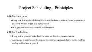Project Scheduling - Priniciples
Defined outcomes
Every task that is scheduled should have a defined outcome for software projects such
as a work product or part of a work product
Work products are often combined in deliverables
Defined milestones
Every task or group of tasks should be associated with a project milestone
A milestone is accomplished when one or more work products has been reviewed for
quality and has been approved
 