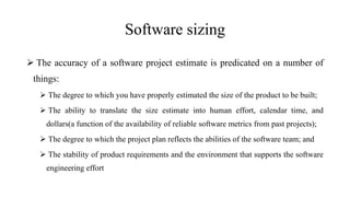 Software sizing
 The accuracy of a software project estimate is predicated on a number of
things:
 The degree to which you have properly estimated the size of the product to be built;
 The ability to translate the size estimate into human effort, calendar time, and
dollars(a function of the availability of reliable software metrics from past projects);
 The degree to which the project plan reflects the abilities of the software team; and
 The stability of product requirements and the environment that supports the software
engineering effort
 