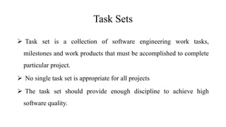 Task Sets
 Task set is a collection of software engineering work tasks,
milestones and work products that must be accomplished to complete
particular project.
 No single task set is appropriate for all projects
 The task set should provide enough discipline to achieve high
software quality.
 
