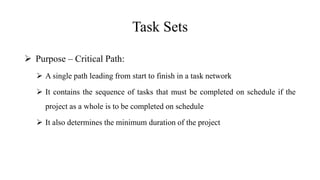 Task Sets
 Purpose – Critical Path:
 A single path leading from start to finish in a task network
 It contains the sequence of tasks that must be completed on schedule if the
project as a whole is to be completed on schedule
 It also determines the minimum duration of the project
 