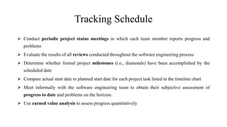 Tracking Schedule
 Conduct periodic project status meetings in which each team member reports progress and
problems
 Evaluate the results of all reviews conducted throughout the software engineering process
 Determine whether formal project milestones (i.e., diamonds) have been accomplished by the
scheduled date
 Compare actual start date to planned start date for each project task listed in the timeline chart
 Meet informally with the software engineering team to obtain their subjective assessment of
progress to date and problems on the horizon.
 Use earned value analysis to assess progress quantitatively
 