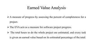 Earned Value Analysis
 A measure of progress by assessing the percent of completeness for a
project.
 The EVA acts as a measure for software project progress.
 The total hours to do the whole project are estimated, and every task
is given an earned value based on its estimated percentage of the total.
 