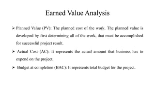 Earned Value Analysis
 Planned Value (PV): The planned cost of the work. The planned value is
developed by first determining all of the work, that must be accomplished
for successful project result.
 Actual Cost (AC): It represents the actual amount that business has to
expend on the project.
 Budget at completion (BAC): It represents total budget for the project.
 