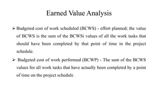 Earned Value Analysis
 Budgeted cost of work scheduled (BCWS) - effort planned; the value
of BCWS is the sum of the BCWSi values of all the work tasks that
should have been completed by that point of time in the project
schedule.
 Budgeted cost of work performed (BCWP) - The sum of the BCWS
values for all work tasks that have actually been completed by a point
of time on the project schedule
 