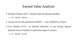 Earned Value Analysis
 Schedule Variance (SV) - Variance from the planned schedule
 SV = BCWP – BCWS
 Actual cost of work performed (ASWP) - = sum of BCWP as of time t
 Cost Variance (CV) - an absolute indication of cost savings (against
planned costs) or shortfall at a particular stage of a project.
 CV = BCWP – ACWP
 