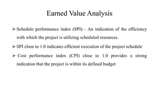 Earned Value Analysis
 Schedule performance index (SPI) - An indication of the efficiency
with which the project is utilizing scheduled resources.
 SPI close to 1.0 indicates efficient execution of the project schedule
 Cost performance index (CPI) close to 1.0 provides a strong
indication that the project is within its defined budget
 