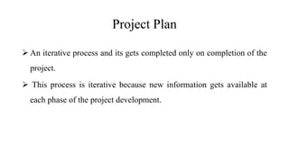 Project Plan
 An iterative process and its gets completed only on completion of the
project.
 This process is iterative because new information gets available at
each phase of the project development.
 