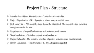 Project Plan - Structure
 Introduction – Goals, Objectives and Constraints are described
 Project Organization – No. of people involved along with their roles.
 Risk Analysis – All possible risks should be identified. The possible risk reduction
strategies must be decided.
 Requirements – It specifies hardware and software requirements
 Work breakdown – To define project work breakdown
 Project Schedule – The tentative schedule of project activities must be determined.
 Report Generation – The structure of the project report is decided.
 