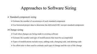 Approaches to Software Sizing
 Standard component sizing
Estimate the number of occurrences of each standard component
Use historical project data to determine the delivered LOC size per standard component
Change sizing
Used when changes are being made to existing software
Estimate the number and type of modifications that must be accomplished
Types of modifications include reuse, adding code, changing code, and deleting code
An effort ratio is then used to estimate each type of change and the size of the change
 