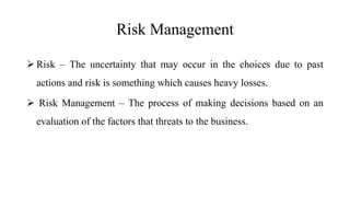 Risk Management
 Risk – The uncertainty that may occur in the choices due to past
actions and risk is something which causes heavy losses.
 Risk Management – The process of making decisions based on an
evaluation of the factors that threats to the business.
 