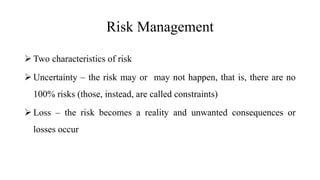 Risk Management
 Two characteristics of risk
 Uncertainty – the risk may or may not happen, that is, there are no
100% risks (those, instead, are called constraints)
 Loss – the risk becomes a reality and unwanted consequences or
losses occur
 