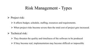 Risk Management - Types
 Project risk:
 It affects budget, schedule, staffing, resources and requirements.
 When project risks become severe then the total cost of project gets increased.
 Technical risk:
 They threaten the quality and timeliness of the software to be produced
 If they become real, implementation may become difficult or impossible
 