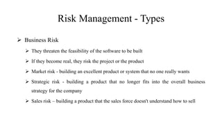 Risk Management - Types
 Business Risk
 They threaten the feasibility of the software to be built
 If they become real, they risk the project or the product
 Market risk - building an excellent product or system that no one really wants
 Strategic risk - building a product that no longer fits into the overall business
strategy for the company
 Sales risk – building a product that the sales force doesn't understand how to sell
 