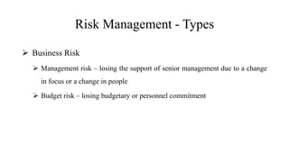Risk Management - Types
 Business Risk
 Management risk – losing the support of senior management due to a change
in focus or a change in people
 Budget risk – losing budgetary or personnel commitment
 