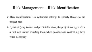 Risk Management – Risk Identification
 Risk identification is a systematic attempt to specify threats to the
project plan
 By identifying known and predictable risks, the project manager takes
a first step toward avoiding them when possible and controlling them
when necessary
 