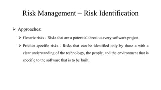 Risk Management – Risk Identification
 Approaches:
 Generic risks - Risks that are a potential threat to every software project
 Product-specific risks - Risks that can be identified only by those a with a
clear understanding of the technology, the people, and the environment that is
specific to the software that is to be built.
 