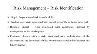 Risk Management – Risk Identification
 Step 1: Preparation of risk item check list:
 Product size – risks associated with overall size of the software to be built
 Business impact – risks associated with constraints imposed by
management or the marketplace
 Customer characteristics – risks associated with sophistication of the
customer and the developer's ability to communicate with the customer in a
timely manner
 