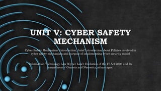 UNIT V: CYBER SAFETY
MECHANISM
Cyber Safety Mechanism: Introduction, brief Introduction about Policies involved in
cyber safety mechanism and purpose of implementing cyber security model
Information Technology Law (Cyber Law): Evolution of the IT Act 2000 and Its
amendments: Genesis and Necessity, advantages.
 