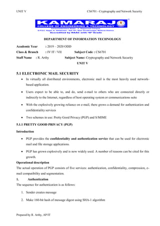 UNIT V CS6701 - Cryptography and Network Security
Prepared by R. Arthy, AP/IT
DEPARTMENT OF INFORMATION TECHNOLOGY
Academic Year : 2019 – 2020 ODD
Class & Branch : IV IT / VII Subject Code : CS6701
Staff Name : R. Arthy Subject Name: Cryptography and Network Security
UNIT V
5.1 ELECTRONIC MAIL SECURITY
 In virtually all distributed environments, electronic mail is the most heavily used network-
based application.
 Users expect to be able to, and do, send e-mail to others who are connected directly or
indirectly to the Internet, regardless of host operating system or communications suite
 With the explosively growing reliance on e-mail, there grows a demand for authentication and
confidentiality services
 Two schemes in use: Pretty Good Privacy (PGP) and S/MIME
5.1.1 PRETTY GOOD PRIVACY (PGP)
Introduction
 PGP provides the confidentiality and authentication service that can be used for electronic
mail and file storage applications.
 PGP has grown explosively and is now widely used. A number of reasons can be cited for this
growth.
Operational description
The actual operation of PGP consists of five services: authentication, confidentiality, compression, e-
mail compatibility and segmentation.
1. Authentication
The sequence for authentication is as follows:
1. Sender creates message
2. Make 160-bit hash of message digest using SHA-1 algorithm
 
