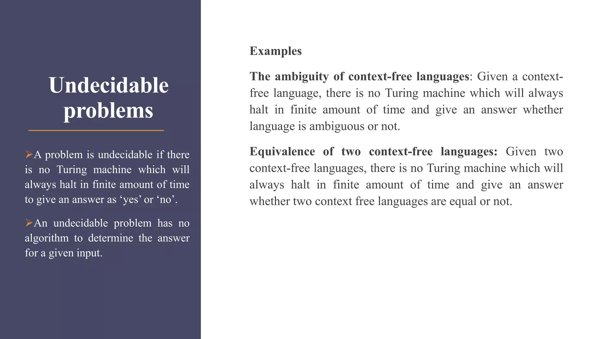 Undecidable
problems
Examples
The ambiguity of context-free languages: Given a context-
free language, there is no Turing machine which will always
halt in finite amount of time and give an answer whether
language is ambiguous or not.
Equivalence of two context-free languages: Given two
context-free languages, there is no Turing machine which will
always halt in finite amount of time and give an answer
whether two context free languages are equal or not.
A problem is undecidable if there
is no Turing machine which will
always halt in finite amount of time
to give an answer as ‘yes’ or ‘no’.
An undecidable problem has no
algorithm to determine the answer
for a given input.
 