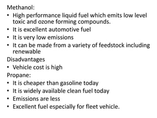 Methanol:
• High performance liquid fuel which emits low level
toxic and ozone forming compounds.
• It is excellent automotive fuel
• It is very low emissions
• It can be made from a variety of feedstock including
renewable
Disadvantages
• Vehicle cost is high
Propane:
• It is cheaper than gasoline today
• It is widely available clean fuel today
• Emissions are less
• Excellent fuel especially for fleet vehicle.
 