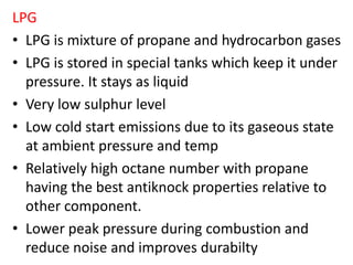 LPG
• LPG is mixture of propane and hydrocarbon gases
• LPG is stored in special tanks which keep it under
pressure. It stays as liquid
• Very low sulphur level
• Low cold start emissions due to its gaseous state
at ambient pressure and temp
• Relatively high octane number with propane
having the best antiknock properties relative to
other component.
• Lower peak pressure during combustion and
reduce noise and improves durabilty
 