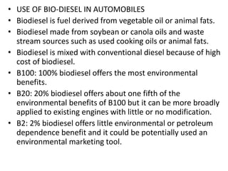 • USE OF BIO-DIESEL IN AUTOMOBILES
• Biodiesel is fuel derived from vegetable oil or animal fats.
• Biodiesel made from soybean or canola oils and waste
stream sources such as used cooking oils or animal fats.
• Biodiesel is mixed with conventional diesel because of high
cost of biodiesel.
• B100: 100% biodiesel offers the most environmental
benefits.
• B20: 20% biodiesel offers about one fifth of the
environmental benefits of B100 but it can be more broadly
applied to existing engines with little or no modification.
• B2: 2% biodiesel offers little environmental or petroleum
dependence benefit and it could be potentially used an
environmental marketing tool.
 