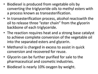 • Biodiesel is produced from vegetable oils by
converting the triglyceride oils to methyl esters with
a process known as transesterification.
• In transesterification process, alcohol reactswith the
oil to release three “ester chain” from the glycerin
backbone of each triglyceride.
• The reaction requires heat and a strong base catalyst
to achieve complete conversion of the vegetable oil
into the separated esters and glycerin.
• Methanol is charged in excess to assist in quick
conversion and recovered for reuse.
• Glycerin can be further purified for sale to the
pharmaceutical and cosmetic industries.
• Biodiesel is nearly 10% oxygen by weight.
 