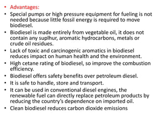 • Advantages:
• Special pumps or high pressure equipment for fueling is not
needed because little fossil energy is required to move
biodiesel.
• Biodiesel is made entirely from vegetable oil, it does not
contain any suplhur, aromatic hydrocarbons, metals or
crude oil residues.
• Lack of toxic and carcinogenic aromatics in biodiesel
reduces impact on human health and the environment.
• High cetane rating of biodiesel, so improve the combustion
efficiency.
• Biodiesel offers safety benefits over petroleum diesel.
• It is safe to handle, store and transport.
• It can be used in conventional diesel engines, the
renewable fuel can directly replace petroleum products by
reducing the country’s dependence on imported oil.
• Clean biodiesel reduces carbon dioxide emissions
 