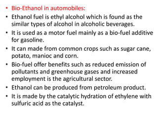 • Bio-Ethanol in automobiles:
• Ethanol fuel is ethyl alcohol which is found as the
similar types of alcohol in alcoholic beverages.
• It is used as a motor fuel mainly as a bio-fuel additive
for gasoline.
• It can made from common crops such as sugar cane,
potato, manioc and corn.
• Bio-fuel offer benefits such as reduced emission of
pollutants and greenhouse gases and increased
employment is the agricultural sector.
• Ethanol can be produced from petroleum product.
• It is made by the catalytic hydration of ethylene with
sulfuric acid as the catalyst.
 