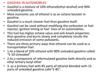 • GASOHOL IN AUTOMOBILES
• Gasohol is a mixture of 10% ethanol(ethyl alcohol) and 90%
unleaded gasoline.
• Most economic use of ethanol is as an octane booster in
gasoline.
• Gasohol is a much cleaner fuel than gasoline itself.
• Gasohol can be used without modifying the carburetor or fuel
injector, ignition timing or fuel lines of an automobiles.
• This fuel has higher octane value and anti-knock properties
than gasoline and burns slowly and completely results the
reduced emission of some pollutants.
• There are three primary ways that ethanol can be used as a
transportation fuel.
• 1.As a blend of 10% ethanol with 90% unleaded gasoline called
“E-10 Unleaded”
• 2.As a component of reformulated gasoline both directly and as
ethyl tertiary butyl ether
• 3. as a primary fuel with 85 parts of ethanol blended with 15
parts of unleaded gasoline calle”E-85”.
 