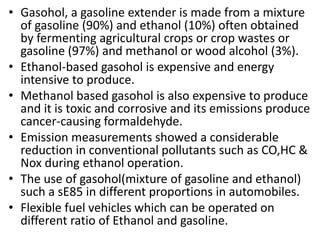 • Gasohol, a gasoline extender is made from a mixture
of gasoline (90%) and ethanol (10%) often obtained
by fermenting agricultural crops or crop wastes or
gasoline (97%) and methanol or wood alcohol (3%).
• Ethanol-based gasohol is expensive and energy
intensive to produce.
• Methanol based gasohol is also expensive to produce
and it is toxic and corrosive and its emissions produce
cancer-causing formaldehyde.
• Emission measurements showed a considerable
reduction in conventional pollutants such as CO,HC &
Nox during ethanol operation.
• The use of gasohol(mixture of gasoline and ethanol)
such a sE85 in different proportions in automobiles.
• Flexible fuel vehicles which can be operated on
different ratio of Ethanol and gasoline.
 