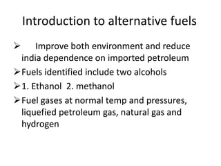 Introduction to alternative fuels
 Improve both environment and reduce
india dependence on imported petroleum
Fuels identified include two alcohols
1. Ethanol 2. methanol
Fuel gases at normal temp and pressures,
liquefied petroleum gas, natural gas and
hydrogen
 