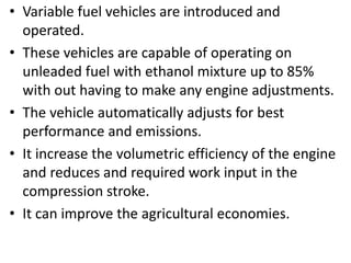• Variable fuel vehicles are introduced and
operated.
• These vehicles are capable of operating on
unleaded fuel with ethanol mixture up to 85%
with out having to make any engine adjustments.
• The vehicle automatically adjusts for best
performance and emissions.
• It increase the volumetric efficiency of the engine
and reduces and required work input in the
compression stroke.
• It can improve the agricultural economies.
 