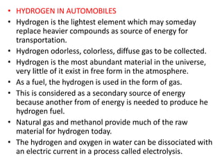 • HYDROGEN IN AUTOMOBILES
• Hydrogen is the lightest element which may someday
replace heavier compounds as source of energy for
transportation.
• Hydrogen odorless, colorless, diffuse gas to be collected.
• Hydrogen is the most abundant material in the universe,
very little of it exist in free form in the atmosphere.
• As a fuel, the hydrogen is used in the form of gas.
• This is considered as a secondary source of energy
because another from of energy is needed to produce he
hydrogen fuel.
• Natural gas and methanol provide much of the raw
material for hydrogen today.
• The hydrogen and oxygen in water can be dissociated with
an electric current in a process called electrolysis.
 