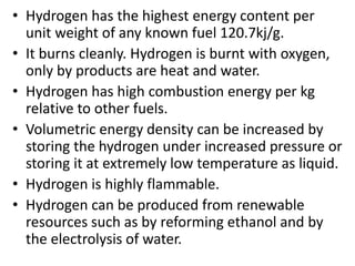 • Hydrogen has the highest energy content per
unit weight of any known fuel 120.7kj/g.
• It burns cleanly. Hydrogen is burnt with oxygen,
only by products are heat and water.
• Hydrogen has high combustion energy per kg
relative to other fuels.
• Volumetric energy density can be increased by
storing the hydrogen under increased pressure or
storing it at extremely low temperature as liquid.
• Hydrogen is highly flammable.
• Hydrogen can be produced from renewable
resources such as by reforming ethanol and by
the electrolysis of water.
 