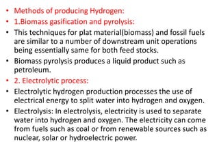 • Methods of producing Hydrogen:
• 1.Biomass gasification and pyrolysis:
• This techniques for plat material(biomass) and fossil fuels
are similar to a number of downstream unit operations
being essentially same for both feed stocks.
• Biomass pyrolysis produces a liquid product such as
petroleum.
• 2. Electrolytic process:
• Electrolytic hydrogen production processes the use of
electrical energy to split water into hydrogen and oxygen.
• Electrolysis: In electrolysis, electricity is used to separate
water into hydrogen and oxygen. The electricity can come
from fuels such as coal or from renewable sources such as
nuclear, solar or hydroelectric power.
 