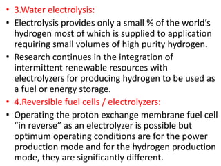 • 3.Water electrolysis:
• Electrolysis provides only a small % of the world’s
hydrogen most of which is supplied to application
requiring small volumes of high purity hydrogen.
• Research continues in the integration of
intermittent renewable resources with
electrolyzers for producing hydrogen to be used as
a fuel or energy storage.
• 4.Reversible fuel cells / electrolyzers:
• Operating the proton exchange membrane fuel cell
“in reverse” as an electrolyzer is possible but
optimum operating conditions are for the power
production mode and for the hydrogen production
mode, they are significantly different.
 