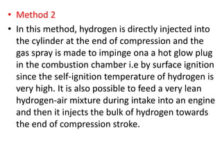 • Method 2
• In this method, hydrogen is directly injected into
the cylinder at the end of compression and the
gas spray is made to impinge ona a hot glow plug
in the combustion chamber i.e by surface ignition
since the self-ignition temperature of hydrogen is
very high. It is also possible to feed a very lean
hydrogen-air mixture during intake into an engine
and then it injects the bulk of hydrogen towards
the end of compression stroke.
 