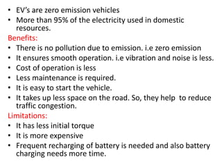 • EV’s are zero emission vehicles
• More than 95% of the electricity used in domestic
resources.
Benefits:
• There is no pollution due to emission. i.e zero emission
• It ensures smooth operation. i.e vibration and noise is less.
• Cost of operation is less
• Less maintenance is required.
• It is easy to start the vehicle.
• It takes up less space on the road. So, they help to reduce
traffic congestion.
Limitations:
• It has less initial torque
• It is more expensive
• Frequent recharging of battery is needed and also battery
charging needs more time.
 