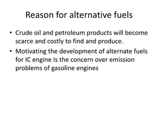 Reason for alternative fuels
• Crude oil and petroleum products will become
scarce and costly to find and produce.
• Motivating the development of alternate fuels
for IC engine Is the concern over emission
problems of gasoline engines
 