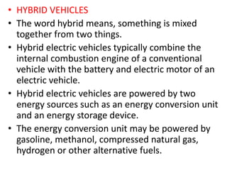 • HYBRID VEHICLES
• The word hybrid means, something is mixed
together from two things.
• Hybrid electric vehicles typically combine the
internal combustion engine of a conventional
vehicle with the battery and electric motor of an
electric vehicle.
• Hybrid electric vehicles are powered by two
energy sources such as an energy conversion unit
and an energy storage device.
• The energy conversion unit may be powered by
gasoline, methanol, compressed natural gas,
hydrogen or other alternative fuels.
 