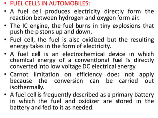 • FUEL CELLS IN AUTOMOBILES:
• A fuel cell produces electricity directly form the
reaction between hydrogen and oxygen form air.
• The IC engine, the fuel burns in tiny explosions that
push the pistons up and down.
• Fuel cell, the fuel is also oxidized but the resulting
energy takes in the form of electricity.
• A fuel cell is an electrochemical device in which
chemical energy of a conventional fuel is directly
converted into low voltage DC electrical energy.
• Carnot limitation on efficiency does not apply
because the conversion can be carried out
isothermally.
• A fuel cell is frequently described as a primary battery
in which the fuel and oxidizer are stored in the
battery and fed to it as needed.
 