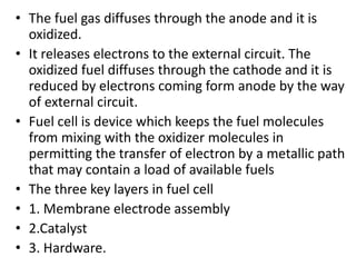 • The fuel gas diffuses through the anode and it is
oxidized.
• It releases electrons to the external circuit. The
oxidized fuel diffuses through the cathode and it is
reduced by electrons coming form anode by the way
of external circuit.
• Fuel cell is device which keeps the fuel molecules
from mixing with the oxidizer molecules in
permitting the transfer of electron by a metallic path
that may contain a load of available fuels
• The three key layers in fuel cell
• 1. Membrane electrode assembly
• 2.Catalyst
• 3. Hardware.
 